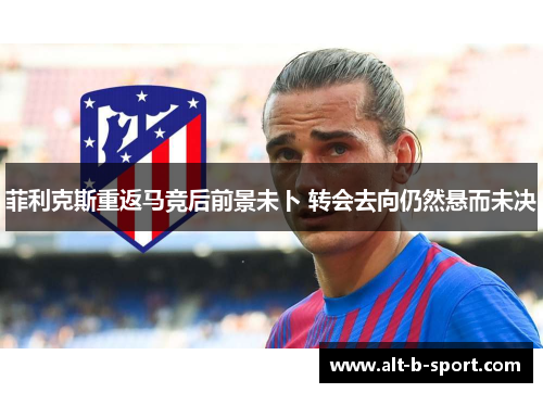 菲利克斯重返马竞后前景未卜 转会去向仍然悬而未决