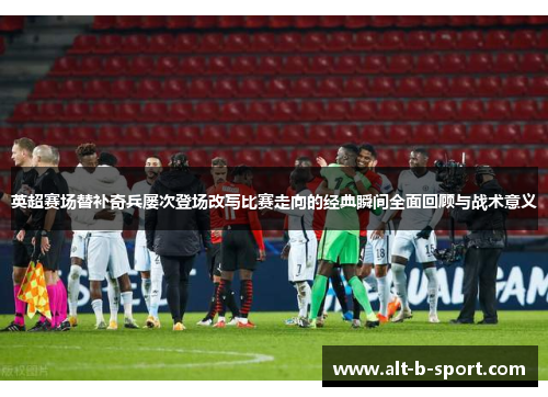 英超赛场替补奇兵屡次登场改写比赛走向的经典瞬间全面回顾与战术意义