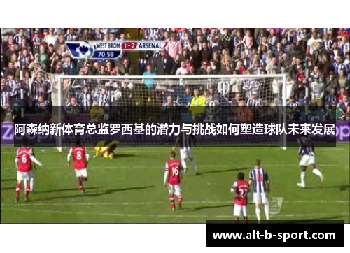 阿森纳新体育总监罗西基的潜力与挑战如何塑造球队未来发展